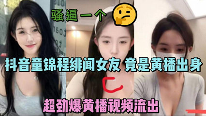 抖音童锦程绯闻女友 竟是黄播出身 超劲爆黄播视频流出，胸口痣被实锤-看片网址:k3k3.tv